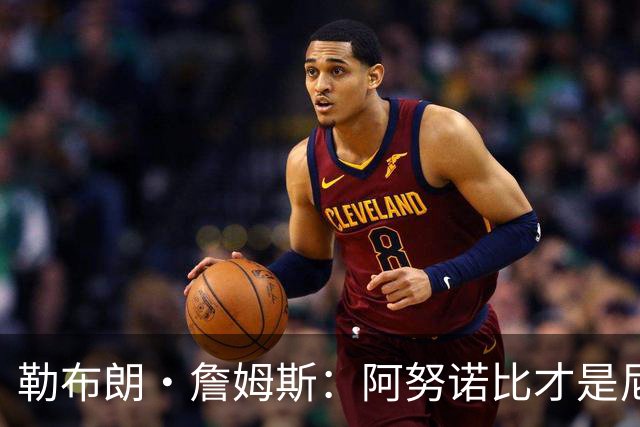 勒布朗·詹姆斯：阿努诺比才是尼克斯夺冠的“无名英雄”